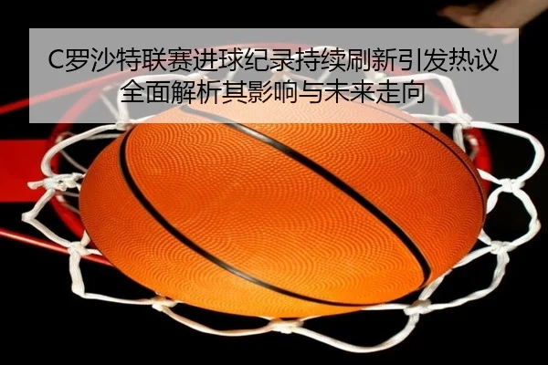 C罗沙特联赛进球纪录持续刷新引发热议全面解析其影响与未来走向